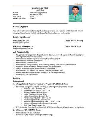 CV: Amit Kala
CURRICULUM VITAE
Amit Kala
E-mail : amitkalaskit@gmail.com
Phone : +919560950440
Nationality : Indian
Work Experience : 7 Years
Career Objective
Add values to the organizational objectives through sincere and proactive contribution with utmost
integrity while achieving the high standards of professionalism and performance.
Employment Record
SMEC India Pvt. Ltd. (From 2010 to Present)
Professional Engineer
M.V. Engg. Works Pvt. Ltd. (From 2009 to 2010)
Graduate Engineer Trainee
Job Responsibility
· Responsible for preparation of specifications, drawings, review & approval of vendors design &
drawings of hydro mechanical works
· Preparation of detailed report for ongoing & upcoming project.
· Preparation of technical specification.
· Preparation of bid evaluation.
· Preparation of design, drawing, manufacturing drawing, finalization of bill of material
· Review of quality assurance plan for different HM- components.
· Weight estimation of gate & hoist capacity calculations.
· Preparation of blockout for 2nd stage & 1st stage embedded parts.
· Coordination with civil department for DPR of all the HM components.
· Inspection of HM components.
Projects
International
1. Moragahakanda Reservoir Headworks Project HEP (25MW), Srilanka
· Preliminary Design calculation & Drawings of following HM-components for DPR.
o Diversion Gate - 6.0m x 6.0m
o Spillway Radial Gate - 9.7m x 11.0m
o Spillway Stoplog - 9.7m x 11.0m
o Intake Trashrack - 5.0m x 10.0m
o Intake Service Gate - 2.8m x 2.8m
o Intake Emergency Gate - 2.8m x 2.8m
o Irrigation Bypass Gate - 2.0m x 2.0m
o Irrigation Bypass Emergency Gate - 1.90m x 1.90m
o Irrigation Bypass Radial Gate - 1.80m x 1.80m
o Draft Tube Gate- 5.6m x 2.0m
· PTS (Particular Technical Specification) & GTS (General Technical Specification) of HM-Works
2. Nikacchu HEP (118 MW), Bhutan
· Preparation of HM-Bid evaluation
· Review of Hydro mechanical designs and drawings
 