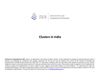 Clusters in India




Institute for Competitiveness (IFC), India is an independent, international initiative centred in India, dedicated to enlarging and disseminating the body of
research and knowledge on competition and strategy, pioneered over the last 25 years by Professor M.E. Porter of the Institute for Strategy and
Competitiveness, Harvard Business School (ISC, HBS), USA. IFC, India works in affiliation with ISC, HBS, USA to offer academic & executive courses, conduct
indigenous research and provide advisory services to corporate and Government within the country. The institute studies competition and its implications for
company strategy; the competitiveness of nations, regions & cities; suggests and provides solutions for social problems. IFC, India brings out India City
Competitiveness Report, India State Competitiveness Report, India Economic Quarterly, Journal of Competitiveness and funds academic research in the area
of strategy & competitiveness. To know more about the institute write to us at info@competitiveness.in.
                                                                                                                                                           1
 