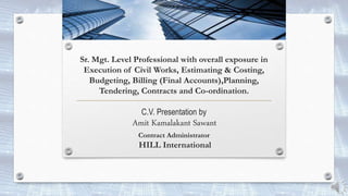 Sr. Mgt. Level Professional with overall exposure in
Execution of Civil Works, Estimating & Costing,
Budgeting, Billing (Final Accounts),Planning,
Tendering, Contracts and Co-ordination.
C.V. Presentation by
Amit Kamalakant Sawant
Contract Administrator
HILL International
 