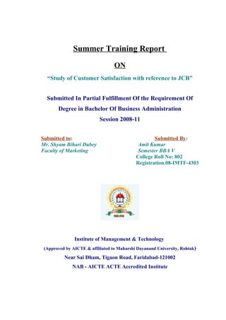 Summer Training Report
ON
“Study of Customer Satisfaction with reference to JCB”
Submitted In Partial Fulfillment Of the Requirement Of
Degree in Bachelor Of Business Administration
Session 2008-11
Submitted to: Submitted By:
Mr. Shyam Bihari Dubey Amit Kumar
Faculty of Marketing Semester BBA V
College Roll No: 802
Registration.08-IMTF-4303
Institute of Management & Technology
(Approved by AICTE & affiliated to Maharshi Dayanand University, Rohtak)
Near Sai Dham, Tigaon Road, Faridabad-121002
NAB - AICTE ACTE Accredited Institute
 