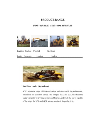 PRODUCT RANGE
CONSTRUCTION/ INDUSTRIAL PRODUCTS
Backhoe Tracked Wheeled Skid Steer
Loader Excavator Loaders Loaders
Skid Steer Loader (Agriculture)
JCB’s advanced range of backhoe loaders leads the world for performance,
innovation and customer choice. The compact 1CX and 2CX take backhoe
loader versatility to previously inaccessible areas, and while the heavy weights
of the range, the 3CX, and 4CX, set new standards for productivity.
 