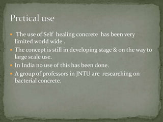  The use of Self healing concrete has been very
limited world wide .
 The concept is still in developing stage & on the way to
large scale use.
 In India no use of this has been done.
 A group of professors in JNTU are researching on
bacterial concrete.
 