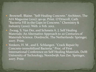  Brownell, Blaine. "Self-Healing Concrete." Architect, The
AIA Magazine (2011): 90-91. Print. O'Driscoll, Cath.
"Bacteria Fill in the Gaps in Concrete." Chemistry &
Industry (2010). Web. 11 Feb. 2012.
 Zwaag, S. Van Der, and Schmets A. J. Self Healing
Materials: An Alternative Approach to 20 Centuries of
Materials Science. Dordrecht, The Netherlands: Springer,
2007. Print.
 Yonkers, H. M., and E. Schlangen. "Crack Repair by
Concrete-immobilized Bacteria." Proc. of First
International Conference on Self Healing Materials, Delft
University of Technology, Noordwijk Aan Zee. Springer,
2007. Print
 