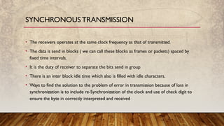 • The receivers operates at the same clock frequency as that of transmitted.
• The data is send in blocks ( we can call these blocks as frames or packets) spaced by
fixed time intervals.
• It is the duty of receiver to separate the bits send in group
• There is an inter block idle time which also is filled with idle characters.
• Ways to find the solution to the problem of error in transmission because of loss in
synchronization is to include re-Synchronization of the clock and use of check digit to
ensure the byte in correctly interpreted and received
SYNCHRONOUSTRANSMISSION
 