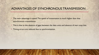 • The main advantage is speed.The speed of transmission is much higher than that
asynchronous transmission.
• This is due to the absence of gaps between the data units and absence of start stop bits.
• Timing errors are reduced due to synchronization.
ADVANTAGES OF SYNCHRONOUS TRANSMISSION
 