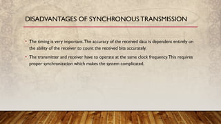 • The timing is very important.The accuracy of the received data is dependent entirely on
the ability of the receiver to count the received bits accurately.
• The transmitter and receiver have to operate at the same clock frequency.This requires
proper synchronization which makes the system complicated.
DISADVANTAGES OF SYNCHRONOUS TRANSMISSION
 
