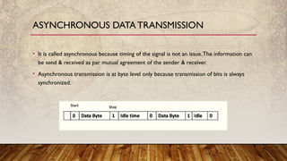 • It is called asynchronous because timing of the signal is not an issue.The information can
be send & received as par mutual agreement of the sender & receiver.
• Asynchronous transmission is at byte level only because transmission of bits is always
synchronized.
ASYNCHRONOUS DATA TRANSMISSION
 