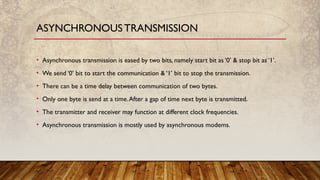 • Asynchronous transmission is eased by two bits, namely start bit as ‘0’ & stop bit as ‘1’.
• We send ‘0’ bit to start the communication & ‘1’ bit to stop the transmission.
• There can be a time delay between communication of two bytes.
• Only one byte is send at a time.After a gap of time next byte is transmitted.
• The transmitter and receiver may function at different clock frequencies.
• Asynchronous transmission is mostly used by asynchronous modems.
ASYNCHRONOUS TRANSMISSION
 