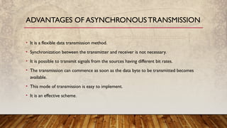 • It is a flexible data transmission method.
• Synchronization between the transmitter and receiver is not necessary.
• It is possible to transmit signals from the sources having different bit rates.
• The transmission can commence as soon as the data byte to be transmitted becomes
available.
• This mode of transmission is easy to implement.
• It is an effective scheme.
ADVANTAGES OF ASYNCHRONOUSTRANSMISSION
 
