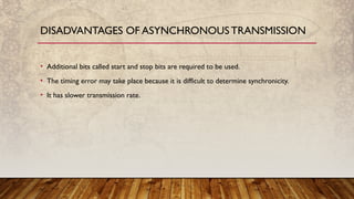 • Additional bits called start and stop bits are required to be used.
• The timing error may take place because it is difficult to determine synchronicity.
• It has slower transmission rate.
DISADVANTAGES OF ASYNCHRONOUS TRANSMISSION
 