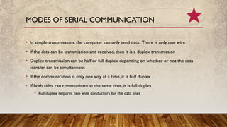 • In simple transmissions, the computer can only send data. There is only one wire.
• If the data can be transmission and received, then it is a duplex transmission
• Duplex transmission can be half or full duplex depending on whether or not the data
transfer can be simultaneous
• If the communication is only one way at a time, it is half duplex
• If both sides can communicate at the same time, it is full duplex
• Full duplex requires two wire conductors for the data lines
MODES OF SERIAL COMMUNICATION
 
