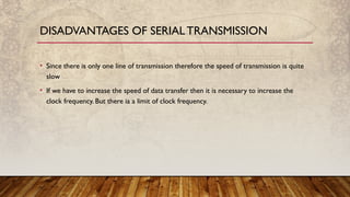 • Since there is only one line of transmission therefore the speed of transmission is quite
slow
• If we have to increase the speed of data transfer then it is necessary to increase the
clock frequency. But there ia a limit of clock frequency.
DISADVANTAGES OF SERIALTRANSMISSION
 