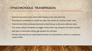 • Synchronous events means events which happen at the same clock rate.
• Synchronous transmission is carried out under the control of a common master clock.
• Here the bits which are being transmitted as Synchronous to the same reference clock.
• The stream of bits is combined into bigger frames which may comprise more than one byte.
• Each byte is transmitted without gap between the next byte.
• No start and stop bits are used instead the bytes are transmitted as a block in a continuous
stream of bits.
SYNCHRONOUS TRANSMISSION
 