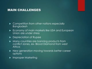 MAIN CHALLENGES
Competition from other nations especially
Bangladesh
Economy of main markets like USA and European
Union are under stress
Depreciation of Rupee
Many countries are banning products from
conflict zones, ex- Blood Diamond from west
Africa
New generation moving towards better career
options
Improper Marketing