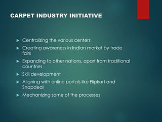 CARPET INDUSTRY INITIATIVE
Centralizing the various centers
Creating awareness in Indian market by trade
fairs
Expanding to other nations, apart from traditional
countries
Skill development
Aligning with online portals like Flipkart and
Snapdeal
Mechanizing some of the processes