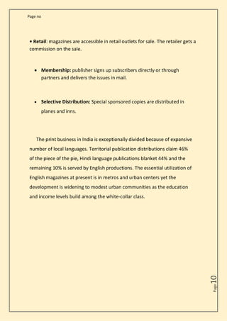 Page no
Page
10
• Retail: magazines are accessible in retail outlets for sale. The retailer gets a
commission on the sale.
• Membership: publisher signs up subscribers directly or through
partners and delivers the issues in mail.
• Selective Distribution: Special sponsored copies are distributed in
planes and inns.
The print business in India is exceptionally divided because of expansive
number of local languages. Territorial publication distributions claim 46%
of the piece of the pie, Hindi language publications blanket 44% and the
remaining 10% is served by English productions. The essential utilization of
English magazines at present is in metros and urban centers yet the
development is widening to modest urban communities as the education
and income levels build among the white-collar class.
 
