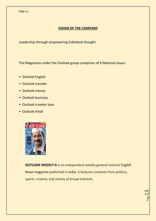 Page no
Page
13
VISION OF THE COMPANY
Leadership through empowering individual thought
The Magazines under the Outlook group comprises of 6 National issues:
• Outlook English
• Outlook traveler
• Outlook money
• Outlook business
• Outlook traveler luxe
• Outlook Hindi
OUTLOOK WEEKLY It is an independent weekly general interest English
News magazine published in India. It features contents from politics,
sports, cinema, and stories of broad interests.
 