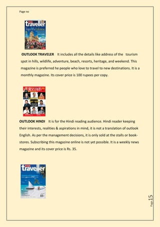 Page no
Page
15
OUTLOOK TRAVELER It includes all the details like address of the tourism
spot in hills, wildlife, adventure, beach, resorts, heritage, and weekend. This
magazine is preferred he people who love to travel to new destinations. It is a
monthly magazine. Its cover price is 100 rupees per copy.
OUTLOOK HINDI It is for the Hindi reading audience. Hindi reader keeping
their interests, realities & aspirations in mind, it is not a translation of outlook
English. As per the management decisions, it is only sold at the stalls or book-
stores. Subscribing this magazine online is not yet possible. It is a weekly news
magazine and its cover price is Rs. 35.
 
