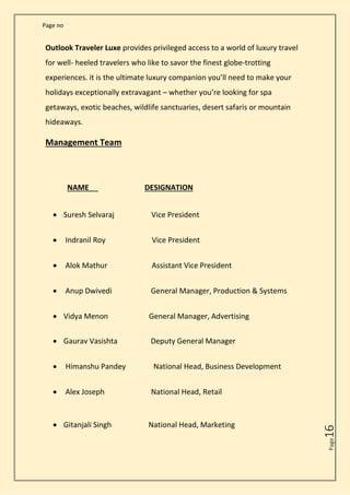 Page no
Page
16
Outlook Traveler Luxe provides privileged access to a world of luxury travel
for well- heeled travelers who like to savor the finest globe-trotting
experiences. it is the ultimate luxury companion you’ll need to make your
holidays exceptionally extravagant – whether you’re looking for spa
getaways, exotic beaches, wildlife sanctuaries, desert safaris or mountain
hideaways.
Management Team
NAME DESIGNATION
• Suresh Selvaraj Vice President
• Indranil Roy Vice President
• Alok Mathur Assistant Vice President
• Anup Dwivedi General Manager, Production & Systems
• Vidya Menon General Manager, Advertising
• Gaurav Vasishta Deputy General Manager
• Himanshu Pandey National Head, Business Development
• Alex Joseph National Head, Retail
• Gitanjali Singh National Head, Marketing
 