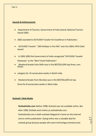 Page no
Page
17
Awards & Achievements
• Department of Tourism, Government of India Award, National Tourism
Award 2001-
• 2002 awarded to OUTLOOK Traveler for Excellence in Publication.
• OUTLOOK Traveler " 100 Holidays in the Hills" won the 2004, PATA Gold
Award
• In 2002-2003 the Government of India recognized "OUTLOOK Traveler
Getaways" as the “Best Travel Publication".
• Weekend breaks from Delhi was in the BESTSELLERS top three, non-
fiction
• category for 14 consecutive weeks in North India
• Weekend breaks from Mumbai was in the BESTSELLERS list top
three for 8 consecutive weeks in West India
Outlook’s Web Media
Outlookindia.com: Before 1998, Outlook was not available online. But
after 1998, Outlook went online as outlookindia.com.
Outlookindia.com is both outlooks Magazine’s home on the internet
and an online publication. Going online was a valuable deal for
outlook group because people who were technology oriented came
 