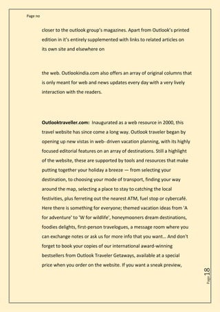 Page no
Page
18
closer to the outlook group’s magazines. Apart from Outlook’s printed
edition in it’s entirely supplemented with links to related articles on
its own site and elsewhere on
the web. Outlookindia.com also offers an array of original columns that
is only meant for web and news updates every day with a very lively
interaction with the readers.
Outlooktraveller.com: Inaugurated as a web resource in 2000, this
travel website has since come a long way. Outlook traveler began by
opening up new vistas in web- driven vacation planning, with its highly
focused editorial features on an array of destinations. Still a highlight
of the website, these are supported by tools and resources that make
putting together your holiday a breeze — from selecting your
destination, to choosing your mode of transport, finding your way
around the map, selecting a place to stay to catching the local
festivities, plus ferreting out the nearest ATM, fuel stop or cybercafé.
Here there is something for everyone; themed vacation ideas from 'A
for adventure' to 'W for wildlife', honeymooners dream destinations,
foodies delights, first-person travelogues, a message room where you
can exchange notes or ask us for more info that you want… And don't
forget to book your copies of our international award-winning
bestsellers from Outlook Traveler Getaways, available at a special
price when you order on the website. If you want a sneak preview,
 