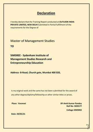 Page
2
Declaration
I hereby declare that the Training Report conducted at OUTLOOK INDIA
PRIVATE LIMITED, NEW DELHI Submitted in Partial fulfillment of the
requirements for the Degree of
Master of Management Studies
TO
SIMSREE - Sydenham Institute of
Management Studies Research and
Entrepreneurship Education
Address- B-Road, Church gate, Mumbai 400 020,
Is my original work and the same has not been submitted for the award of
any other degree/diploma/fellowship or other similar titles or prizes.
Place: Varanasi BY-Amit Kumar Pandey
Roll No- M20177
Collage-SIMSREE
Date: 29/05/21
 
