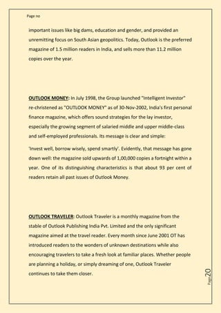 Page no
Page
20
important issues like big dams, education and gender, and provided an
unremitting focus on South Asian geopolitics. Today, Outlook is the preferred
magazine of 1.5 million readers in India, and sells more than 11.2 million
copies over the year.
OUTLOOK MONEY: In July 1998, the Group launched "Intelligent Investor"
re-christened as "OUTLOOK MONEY" as of 30-Nov-2002, India's first personal
finance magazine, which offers sound strategies for the lay investor,
especially the growing segment of salaried middle and upper middle-class
and self-employed professionals. Its message is clear and simple:
'Invest well, borrow wisely, spend smartly'. Evidently, that message has gone
down well: the magazine sold upwards of 1,00,000 copies a fortnight within a
year. One of its distinguishing characteristics is that about 93 per cent of
readers retain all past issues of Outlook Money.
OUTLOOK TRAVELER: Outlook Traveler is a monthly magazine from the
stable of Outlook Publishing India Pvt. Limited and the only significant
magazine aimed at the travel reader. Every month since June 2001 OT has
introduced readers to the wonders of unknown destinations while also
encouraging travelers to take a fresh look at familiar places. Whether people
are planning a holiday, or simply dreaming of one, Outlook Traveler
continues to take them closer.
 