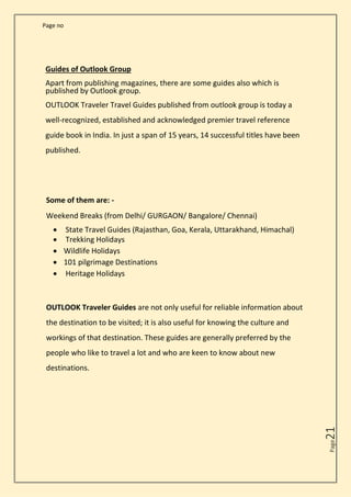 Page no
Page
21
Guides of Outlook Group
Apart from publishing magazines, there are some guides also which is
published by Outlook group.
OUTLOOK Traveler Travel Guides published from outlook group is today a
well-recognized, established and acknowledged premier travel reference
guide book in India. In just a span of 15 years, 14 successful titles have been
published.
Some of them are: -
Weekend Breaks (from Delhi/ GURGAON/ Bangalore/ Chennai)
• State Travel Guides (Rajasthan, Goa, Kerala, Uttarakhand, Himachal)
• Trekking Holidays
• Wildlife Holidays
• 101 pilgrimage Destinations
• Heritage Holidays
OUTLOOK Traveler Guides are not only useful for reliable information about
the destination to be visited; it is also useful for knowing the culture and
workings of that destination. These guides are generally preferred by the
people who like to travel a lot and who are keen to know about new
destinations.
 