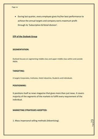 Page no
Page
23
• During last quarter, every employee gives his/her best performance to
achieve the annual targets and company earns maximum profit
through its ‘Subscription & Retail division’.
STP of the Outlook Group
SEGMENTATION:
Outlook focuses on segmenting middle class and upper middle class within and outside
INDIA.
TARGETING:
It targets Corporates, Institutes, Hotel industries, Students and Individuals.
POSITIONING:
It positions itself as news magazine that gives more than just news. It covers
majority of the segments of the markets to fulfill every requirement of the
individual.
MARKETING STRATEGIES ADOPTED:
1. Mass impersonal selling methods (Advertising).
 