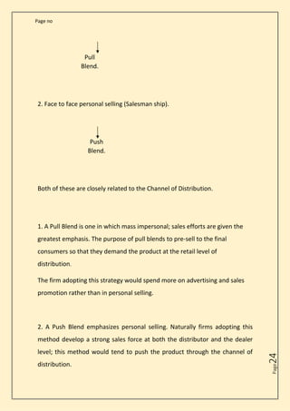 Page no
Page
24
Pull
Blend.
2. Face to face personal selling (Salesman ship).
Push
Blend.
Both of these are closely related to the Channel of Distribution.
1. A Pull Blend is one in which mass impersonal; sales efforts are given the
greatest emphasis. The purpose of pull blends to pre-sell to the final
consumers so that they demand the product at the retail level of
distribution.
The firm adopting this strategy would spend more on advertising and sales
promotion rather than in personal selling.
2. A Push Blend emphasizes personal selling. Naturally firms adopting this
method develop a strong sales force at both the distributor and the dealer
level; this method would tend to push the product through the channel of
distribution.
 