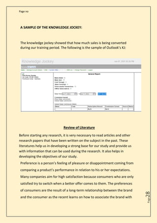 Page no
Page
28
A SAMPLE OF THE KNOWLEDGE JOCKEY:
The knowledge jockey showed that how much sales is being converted
during our training period. The following is the sample of Outlook’s KJ:
Review of Literature
Before starting any research, it is very necessary to read articles and other
research papers that have been written on the subject in the past. These
literatures help us in developing a strong base for our study and provide us
with information that can be used during the research. It also helps in
developing the objectives of our study.
Preference is a person’s feeling of pleasure or disappointment coming from
comparing a product’s performance in relation to his or her expectations.
Many companies aim for high satisfaction because consumers who are only
satisfied try to switch when a better offer comes to them. The preferences
of consumers are the result of a long-term relationship between the brand
and the consumer as the recent learns on how to associate the brand with
 