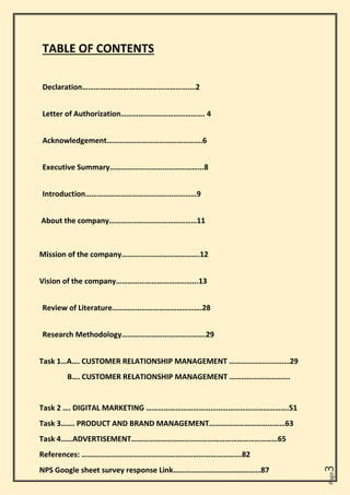 Page
3
TABLE OF CONTENTS
Declaration………………………………………………….2
Letter of Authorization……………………………………. 4
Acknowledgement………………………………………….6
Executive Summary………………………………………...8
Introduction…………………………………………………9
About the company………………………………………11
Mission of the company………………………………….12
Vision of the company…………………………………...13
Review of Literature……………………………………….28
Research Methodology…………………………………….29
Task 1…A…. CUSTOMER RELATIONSHIP MANAGEMENT ………………………….29
B…. CUSTOMER RELATIONSHIP MANAGEMENT ………………………….
Task 2 …. DIGITAL MARKETING ……………………………………………………………….51
Task 3……. PRODUCT AND BRAND MANAGEMENT…………………………………63
Task 4……ADVERTISEMENT…………………………………………………………………65
References: ……………………………………………………………………….82
NPS Google sheet survey response Link………………………………………87
 