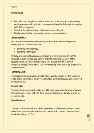 Page no
Page
30
Primary data
• For collecting the primary data, a survey was done through questionnaire,
which was personally given to customers and was filled through interacting
with different people.
• Studying the different types of products being offered.
• Finally analysing the responses of various the respondents.
Secondary data
For theoretical overview, secondary data was collected from magazines,
newspaper and different website.
• Sampling Methodology:
• Sampling Technique:
Initially, a rough draft was prepared keeping in mind the objective of the
research. A pilot studies was done in order to know the accuracy of the
Questionnaire. The final Questionnaire was arrived only after certain
important changes were done. Thus, my sampling came out to be judgmental
and convenient.
Sampling Unit:
The respondents who were asked to fill out questionnaires are the sampling
units. These comprise of employees of MNCs, Govt. Employees, Self Employed,
PG students etc.
Sample size:
The sample size was restricted to only 100, which comprised mainly of people
from different regions of Delhi. Time constraint forced me to take a small set
of sample size.
Sampling Area:
The area of the research was DELHI, GHAZIABAD and few respondents were
taken from my native place Green Park, Basant Lok Complex, Vasant Vihar C
Block, Hauz Khas, IIT. The
 