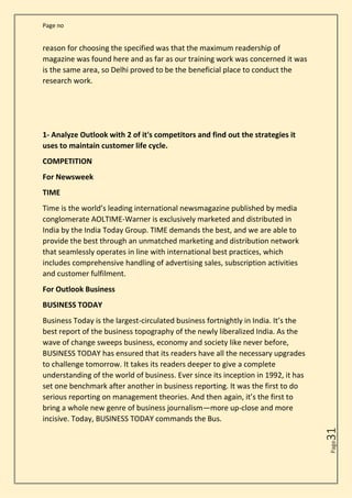 Page no
Page
31
reason for choosing the specified was that the maximum readership of
magazine was found here and as far as our training work was concerned it was
is the same area, so Delhi proved to be the beneficial place to conduct the
research work.
1- Analyze Outlook with 2 of it's competitors and find out the strategies it
uses to maintain customer life cycle.
COMPETITION
For Newsweek
TIME
Time is the world’s leading international newsmagazine published by media
conglomerate AOLTIME-Warner is exclusively marketed and distributed in
India by the India Today Group. TIME demands the best, and we are able to
provide the best through an unmatched marketing and distribution network
that seamlessly operates in line with international best practices, which
includes comprehensive handling of advertising sales, subscription activities
and customer fulfilment.
For Outlook Business
BUSINESS TODAY
Business Today is the largest-circulated business fortnightly in India. It’s the
best report of the business topography of the newly liberalized India. As the
wave of change sweeps business, economy and society like never before,
BUSINESS TODAY has ensured that its readers have all the necessary upgrades
to challenge tomorrow. It takes its readers deeper to give a complete
understanding of the world of business. Ever since its inception in 1992, it has
set one benchmark after another in business reporting. It was the first to do
serious reporting on management theories. And then again, it’s the first to
bring a whole new genre of business journalism—more up-close and more
incisive. Today, BUSINESS TODAY commands the Bus.
 