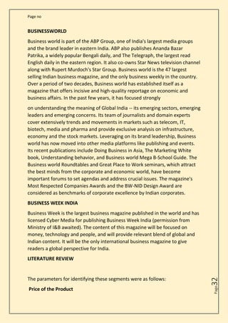 Page no
Page
32
BUSINESSWORLD
Business world is part of the ABP Group, one of India's largest media groups
and the brand leader in eastern India. ABP also publishes Ananda Bazar
Patrika, a widely popular Bengali daily, and The Telegraph, the largest read
English daily in the eastern region. It also co-owns Star News television channel
along with Rupert Murdoch's Star Group. Business world is the 47 largest
selling Indian business magazine, and the only business weekly in the country.
Over a period of two decades, Business world has established itself as a
magazine that offers incisive and high-quality reportage on economic and
business affairs. In the past few years, it has focused strongly
on understanding the meaning of Global India -- its emerging sectors, emerging
leaders and emerging concerns. Its team of journalists and domain experts
cover extensively trends and movements in markets such as telecom, IT,
biotech, media and pharma and provide exclusive analysis on infrastructure,
economy and the stock markets. Leveraging on its brand leadership, Business
world has now moved into other media platforms like publishing and events.
Its recent publications include Doing Business in Asia, The Marketing White
book, Understanding behavior, and Business world Mega B-School Guide. The
Business world Roundtables and Great Place to Work seminars, which attract
the best minds from the corporate and economic world, have become
important forums to set agendas and address crucial issues. The magazine's
Most Respected Companies Awards and the BW-NID Design Award are
considered as benchmarks of corporate excellence by Indian corporates.
BUSINESS WEEK INDIA
Business Week is the largest business magazine published in the world and has
licensed Cyber Media for publishing Business Week India (permission from
Ministry of I&B awaited). The content of this magazine will be focused on
money, technology and people, and will provide relevant blend of global and
Indian content. It will be the only international business magazine to give
readers a global perspective for India.
LITERATURE REVIEW
The parameters for identifying these segments were as follows:
Price of the Product
 