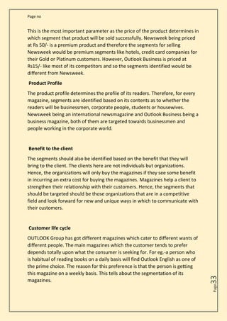 Page no
Page
33
This is the most important parameter as the price of the product determines in
which segment that product will be sold successfully. Newsweek being priced
at Rs 50/- is a premium product and therefore the segments for selling
Newsweek would be premium segments like hotels, credit card companies for
their Gold or Platinum customers. However, Outlook Business is priced at
Rs15/- like most of its competitors and so the segments identified would be
different from Newsweek.
Product Profile
The product profile determines the profile of its readers. Therefore, for every
magazine, segments are identified based on its contents as to whether the
readers will be businessmen, corporate people, students or housewives.
Newsweek being an international newsmagazine and Outlook Business being a
business magazine, both of them are targeted towards businessmen and
people working in the corporate world.
Benefit to the client
The segments should also be identified based on the benefit that they will
bring to the client. The clients here are not individuals but organizations.
Hence, the organizations will only buy the magazines if they see some benefit
in incurring an extra cost for buying the magazines. Magazines help a client to
strengthen their relationship with their customers. Hence, the segments that
should be targeted should be those organizations that are in a competitive
field and look forward for new and unique ways in which to communicate with
their customers.
Customer life cycle
OUTLOOK Group has got different magazines which cater to different wants of
different people. The main magazines which the customer tends to prefer
depends totally upon what the consumer is seeking for. For eg.-a person who
is habitual of reading books on a daily basis will find Outlook English as one of
the prime choice. The reason for this preference is that the person is getting
this magazine on a weekly basis. This tells about the segmentation of its
magazines.
 