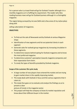 Page no
Page
34
For a person who is a travel freak will go for Outlook Traveler although it is a
monthly magazine as it is fulfilling his requirement. The reader who likes
reading business news will go for Outlook business although it is a fortnightly
magazine.
The region being surveyed by me was Delhi and a few areas of my native place
along with
selling subscription of magazines.
OBJECTIVES
• To find out the sale of Newsweek and by Outlook at various Magazine
shops
• Identification of new segments and list out potential clients in each
segment
• Generate sales for outlook group magazines by increasing circulation in
these segments.
• To determine reasons behind opting for Outlook magazine and to know
the most preferred magazine.
• To determine customer’s perception towards magazine companies and
their expectation form them.
• To study the types of benefits provided by Outlook magazine.
Scope of the customer life cycle study
• A large number of new players have entered the market and are trying
to gain market share in this rapidly improving market.
• The study deals with Outlook in focus and the various segments that it
caters to.
• The study then goes on to evaluate and analyze the findings so as to
present a clear
picture of trends in the magazine sector.
• This project will help the company to know its market reputation and
know about their different buyer in the market.
 