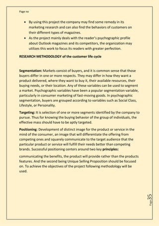 Page no
Page
35
• By using this project the company may find some remedy in its
marketing research and can also find the behaviors of customers on
their different types of magazines.
• As the project mainly deals with the reader’s psychographic profile
about Outlook magazines and its competitors, the organization may
utilizes this work to focus its readers with greater perfection.
RESEARCH METHODOLOGY of the customer life cycle
Segmentation: Markets consist of buyers, and it is common sense that those
buyers differ in one or more respects. They may differ in how they want a
product delivered, where they want to buy it, their available resources, their
buying needs, or their location. Any of these variables can be used to segment
a market. Psychographic variables have been a popular segmentation variable,
particularly in consumer marketing of fast-moving goods. In psychographic
segmentation, buyers are grouped according to variables such as Social Class,
Lifestyle, or Personality.
Targeting: It is selection of one or more segments identified by the company to
pursue. Thus for knowing the buying behavior of the group of individuals, the
effective mass should have to be aptly targeted.
Positioning: Development of distinct image for the product or service in the
mind of the consumer, an image that will differentiate the offering from
competing ones and squarely communicate to the target audience that the
particular product or service will fulfill their needs better than competing
brands. Successful positioning centers around two key principles:
communicating the benefits, the product will provide rather than the products
features. And the second being Unique Selling Proposition should be focused
on. To achieve the objectives of the project following methodology will be
used.
 