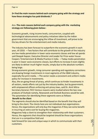 Page no
Page
36
2• Find the main reasons behind each company going with the strategy and
how these strategies has paid dividends.?
Ans- The main reasons behind each company going with the marketing
strategy are following given below:-
Economic growth, rising income levels, consumerism, coupled with
technological advancements and policy initiatives taken by the Indian
government that are encouraging the inflow of investment, will prove to be
the key drivers for the entertainment and media industry.
The industry has been forecast to outperform the economic growth in each
year, till 2010. ―Two factors that will contribute to the growth of the industry
are low media penetration in lower socio-economic classes and low ad spends
said Deepak Kapoor, Executive Director and Leader for Price-water house-
Coopers ‘Entertainment & Media Practice in India. ―Today media penetration
is poor in lower socio-economic classes, but efforts to increase it even slightly
are likely to deliver much higher results, simply due to the absolute numbers
being large.
Strong economic growth, rising consumer spending and regulatory corrections
are drawing foreign investments in most segments of the E&M industry,
especially the print media. ―The sector needs a consistent and uniform media
policy for increase in investments.
Also, the on-going threat of piracy, which continues to hinder investments in
all sectors, needs efforts not just by the industry bodies, but by government,
with empowered officers enforcing anti-piracy laws, said Dr. Amit Mitra-
Secretary General, FICCI Various reasons were studied where the two new
products of Outlook namely, Newsweek and Outlook Business would be sold.
The parameters for identifying these segments were as follows:
Benefit to the client
The segments should also be identified based on the benefit that they will
bring to the client. The clients here are not individuals but organizations.
Hence, the organizations will only buy the magazines if they see some benefit
in incurring an extra cost for buying the magazines.
Magazines help a client to strengthen their relationship with their customers.
Hence, the segments that should be targeted should be those organizations
that are in a competitive field and
look forward for new and unique ways in which to communicate with their
customers.
 