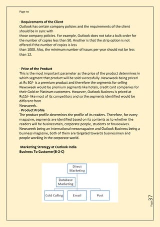 Page no
Page
37
· Requirements of the Client
Outlook has certain company policies and the requirements of the client
should be in sync with
those company policies. For example, Outlook does not take a bulk order for
the number of copies less than 50. Another is that the strip option is not
offered if the number of copies is less
than 1000. Also, the minimum number of issues per year should not be less
than 12.
· Price of the Product
This is the most important parameter as the price of the product determines in
which segment that product will be sold successfully. Newsweek being priced
at Rs 50/- is a premium product and therefore the segments for selling
Newsweek would be premium segments like hotels, credit card companies for
their Gold or Platinum customers. However, Outlook Business is priced at
Rs15/- like most of its competitors and so the segments identified would be
different from
Newsweek.
· Product Profile
The product profile determines the profile of its readers. Therefore, for every
magazine, segments are identified based on its contents as to whether the
readers will be businessmen, corporate people, students or housewives.
Newsweek being an international newsmagazine and Outlook Business being a
business magazine, both of them are targeted towards businessmen and
people working in the corporate world.
Marketing Strategy at Outlook India
Business To Customer(B-2-C)
 