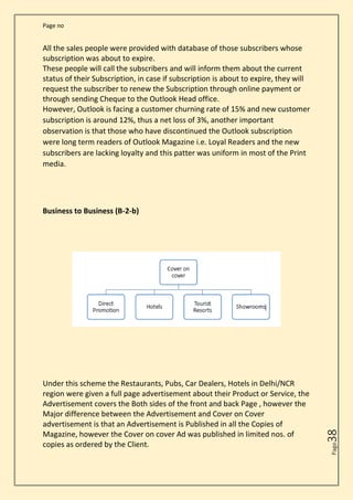 Page no
Page
38
All the sales people were provided with database of those subscribers whose
subscription was about to expire.
These people will call the subscribers and will inform them about the current
status of their Subscription, in case if subscription is about to expire, they will
request the subscriber to renew the Subscription through online payment or
through sending Cheque to the Outlook Head office.
However, Outlook is facing a customer churning rate of 15% and new customer
subscription is around 12%, thus a net loss of 3%, another important
observation is that those who have discontinued the Outlook subscription
were long term readers of Outlook Magazine i.e. Loyal Readers and the new
subscribers are lacking loyalty and this patter was uniform in most of the Print
media.
Business to Business (B-2-b)
Under this scheme the Restaurants, Pubs, Car Dealers, Hotels in Delhi/NCR
region were given a full page advertisement about their Product or Service, the
Advertisement covers the Both sides of the front and back Page , however the
Major difference between the Advertisement and Cover on Cover
advertisement is that an Advertisement is Published in all the Copies of
Magazine, however the Cover on cover Ad was published in limited nos. of
copies as ordered by the Client.
 