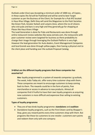 Page no
Page
39
Outlook under (Coc) was Accepting a minimum order of 1000 nos. of Copies ,
in these copies the Ad will be Published and will be send to best Target
customer as per the Business of the Client, for Example for a Pub XYZ located
in Hauz Khas Village, Delhi they will send the Magazines to the Posh Societies
like Green Park, Greater Kailash and Lutyens Zone, where the no of citizens
who visit pubs and bars is very high and they generally go for shopping at
Places like Hauz khans Village
The Lead Generation is done for Pubs and Restaurants was done through
online restaurant review websites like www.zomato.com, the restaurants with
poor customer review were targeted for business as there probability to
change their image through leveraging the Outlook Platform is very high.
However the lead generation for Auto dealers, Event Management Companies
and local brands was done through yellow pages, then having a physical visit to
the client place and handing over the outlook Proposal Catalog.
3•What are the different loyalty programs that these companies has
assorted to?
Ans- loyalty programmed is a system of rewards companies i.g outlook,
The week, India Today etc. offer every time customer shop with them.
These companies are meant to encourage customers to keep coming
back to them. The rewards could be in the form of points, free
merchandise or access in advance to new products. Almost all
companies find it fruitful to have their own loyalty programs as acquiring
new customers is more difficult and expensive than selling to existing
customers.
Types of loyalty programme
• They are of two kinds loyalty programme: standalone and coalition
• Standalone loyalty programs, such as the First Citizen card by Shopper's
Stop, gives you reward points every time customers shop with them. But
programs like these tie customers to one retailer. customers earn points
and redeem them only with one company
 