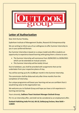 Page
4
Letter of Authorization
Dear Amit Kumar Pandey,
Sydenham Institute of Management Studies, Research & Entrepreneurship
We are writing to inform you of our willingness to offer Summer Internship to
you in your preferred Domain.
Our Summer Internship is based on a unique model and offers students an
opportunity to experience-based learning while giving them a chance to earn.
• The Summer Internship will commence from 20/04/2021 to 20/06/2021
which can be extended on mutual consent.
• This Summer Internship will be totally Virtual.
Due to lockdown, you shall be provided with assignments that can be
undertaken from your respective places of stay.
You will be earning up to Rs 15,000 per month in the Summer Internship.
The commission shall be disbursed only after three months from the
completion of internship.
Our unique programme will boost your learning and we are confident that it
would bring value to the organization too.
We welcome you to Outlook Group and hope you have a rich experience in
learning and earning.
Yours sincerely, Sadhana Tiwari Assistant Manager Outlook Group
PS: It is an internship offer, and shall not be considered as an employment offer.
Outlook Publishing India Pvt Ltd, AB-10, Safdarjung Enclave, New Delhi –
110029
 