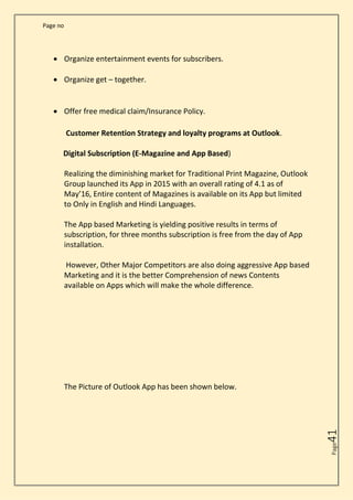 Page no
Page
41
• Organize entertainment events for subscribers.
• Organize get – together.
• Offer free medical claim/Insurance Policy.
Customer Retention Strategy and loyalty programs at Outlook.
Digital Subscription (E-Magazine and App Based)
Realizing the diminishing market for Traditional Print Magazine, Outlook
Group launched its App in 2015 with an overall rating of 4.1 as of
May’16, Entire content of Magazines is available on its App but limited
to Only in English and Hindi Languages.
The App based Marketing is yielding positive results in terms of
subscription, for three months subscription is free from the day of App
installation.
However, Other Major Competitors are also doing aggressive App based
Marketing and it is the better Comprehension of news Contents
available on Apps which will make the whole difference.
The Picture of Outlook App has been shown below.
 