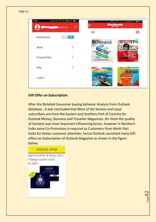Page no
Page
42
Gift Offer on Subscription.
After the Detailed Consumer buying behavior Analysis from Outlook
database , it was concluded that Most of the Serious and Loyal
subscribers are from the Eastern and Soothers Part of Country for
Outlook Money, Business and Traveller Magazines ,for them the quality
of Content was most important influencing factor, however in Northern
India some Co-Promotion is required as Customers from North Part
looks for better customer attention, hence Outlook Launched many Gift
offers on Subscription of Outlook Magazine as shown in the figure
below.
 