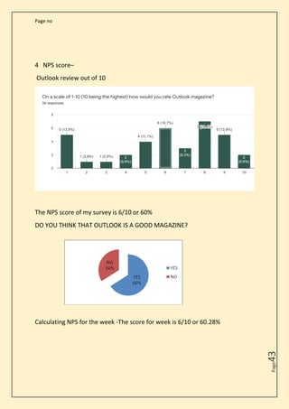 Page no
Page
43
4 NPS score–
Outlook review out of 10
The NPS score of my survey is 6/10 or 60%
DO YOU THINK THAT OUTLOOK IS A GOOD MAGAZINE?
Calculating NPS for the week -The score for week is 6/10 or 60.28%
 