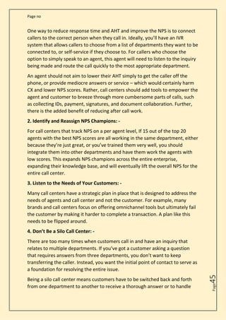 Page no
Page
45
One way to reduce response time and AHT and improve the NPS is to connect
callers to the correct person when they call in. Ideally, you’ll have an IVR
system that allows callers to choose from a list of departments they want to be
connected to, or self-service if they choose to. For callers who choose the
option to simply speak to an agent, this agent will need to listen to the inquiry
being made and route the call quickly to the most appropriate department.
An agent should not aim to lower their AHT simply to get the caller off the
phone, or provide mediocre answers or service – which would certainly harm
CX and lower NPS scores. Rather, call centers should add tools to empower the
agent and customer to breeze through more cumbersome parts of calls, such
as collecting IDs, payment, signatures, and document collaboration. Further,
there is the added benefit of reducing after call work.
2. Identify and Reassign NPS Champions: -
For call centers that track NPS on a per agent level, If 15 out of the top 20
agents with the best NPS scores are all working in the same department, either
because they’re just great, or you’ve trained them very well, you should
integrate them into other departments and have them work the agents with
low scores. This expands NPS champions across the entire enterprise,
expanding their knowledge base, and will eventually lift the overall NPS for the
entire call center.
3. Listen to the Needs of Your Customers: -
Many call centers have a strategic plan in place that is designed to address the
needs of agents and call center and not the customer. For example, many
brands and call centers focus on offering omnichannel tools but ultimately fail
the customer by making it harder to complete a transaction. A plan like this
needs to be flipped around.
4. Don’t Be a Silo Call Center: -
There are too many times when customers call in and have an inquiry that
relates to multiple departments. If you’ve got a customer asking a question
that requires answers from three departments, you don’t want to keep
transferring the caller. Instead, you want the initial point of contact to serve as
a foundation for resolving the entire issue.
Being a silo call center means customers have to be switched back and forth
from one department to another to receive a thorough answer or to handle
 