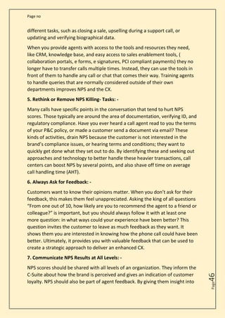 Page no
Page
46
different tasks, such as closing a sale, upselling during a support call, or
updating and verifying biographical data.
When you provide agents with access to the tools and resources they need,
like CRM, knowledge base, and easy access to sales enablement tools, (
collaboration portals, e forms, e signatures, PCI compliant payments) they no
longer have to transfer calls multiple times. Instead, they can use the tools in
front of them to handle any call or chat that comes their way. Training agents
to handle queries that are normally considered outside of their own
departments improves NPS and the CX.
5. Rethink or Remove NPS Killing- Tasks: -
Many calls have specific points in the conversation that tend to hurt NPS
scores. Those typically are around the area of documentation, verifying ID, and
regulatory compliance. Have you ever heard a call agent read to you the terms
of your P&C policy, or made a customer send a document via email? These
kinds of activities, drain NPS because the customer is not interested in the
brand’s compliance issues, or hearing terms and conditions; they want to
quickly get done what they set out to do. By identifying these and seeking out
approaches and technology to better handle these heavier transactions, call
centers can boost NPS by several points, and also shave off time on average
call handling time (AHT).
6. Always Ask for Feedback: -
Customers want to know their opinions matter. When you don’t ask for their
feedback, this makes them feel unappreciated. Asking the king of all questions
“From one out of 10, how likely are you to recommend the agent to a friend or
colleague?” is important, but you should always follow it with at least one
more question: in what ways could your experience have been better? This
question invites the customer to leave as much feedback as they want. It
shows them you are interested in knowing how the phone call could have been
better. Ultimately, it provides you with valuable feedback that can be used to
create a strategic approach to deliver an enhanced CX.
7. Communicate NPS Results at All Levels: -
NPS scores should be shared with all levels of an organization. They inform the
C-Suite about how the brand is perceived and gives an indication of customer
loyalty. NPS should also be part of agent feedback. By giving them insight into
 