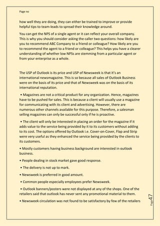 Page no
Page
47
how well they are doing, they can either be trained to improve or provide
helpful tips to team-leads to spread their knowledge around.
You can get the NPS of a single agent or it can reflect your overall company.
This is why you should consider asking the caller two questions: how likely are
you to recommend ABC Company to a friend or colleague? How likely are you
to recommend the agent to a friend or colleague? This helps you have a clearer
understanding of whether low NPSs are stemming from a particular agent or
from your enterprise as a whole.
The USP of Outlook is its price and USP of Newsweek is that it’s an
international newsmagazine. This is so because all sales of Outlook Business
were on the basis of its price and that of Newsweek was on the basis of its
international reputation.
• Magazines are not a critical product for any organization. Hence, magazines
have to be pushed for sales. This is because a client will usually use a magazine
for communicating with its client and advertising. However, there are
numerous other channels available for this purpose. Therefore, a salesman
selling magazines can only be successful only if he is proactive.
• The client will only be interested in placing an order for the magazine if it
adds value to the service being provided by it to its customers without adding
to its cost. The options offered by Outlook i.e. Cover-on-Cover, Flap and Strip
were very useful as they enhanced the service being provided by the clients to
its customers.
• Mostly customers having business background are interested in outlook
business.
• People dealing in stock market gave good response.
• The delivery is not up to mark.
• Newsweek is preferred in good amount.
• Common people especially employees prefer Newsweek.
• Outlook banners/posters were not displayed at any of the shops. One of the
retailers said that outlook has never sent any promotional material to them.
• Newsweek circulation was not found to be satisfactory by few of the retailers
 