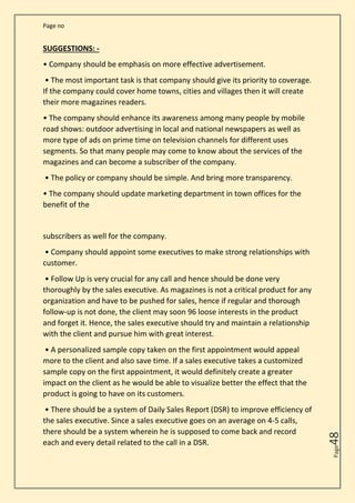 Page no
Page
48
SUGGESTIONS: -
• Company should be emphasis on more effective advertisement.
• The most important task is that company should give its priority to coverage.
If the company could cover home towns, cities and villages then it will create
their more magazines readers.
• The company should enhance its awareness among many people by mobile
road shows: outdoor advertising in local and national newspapers as well as
more type of ads on prime time on television channels for different uses
segments. So that many people may come to know about the services of the
magazines and can become a subscriber of the company.
• The policy or company should be simple. And bring more transparency.
• The company should update marketing department in town offices for the
benefit of the
subscribers as well for the company.
• Company should appoint some executives to make strong relationships with
customer.
• Follow Up is very crucial for any call and hence should be done very
thoroughly by the sales executive. As magazines is not a critical product for any
organization and have to be pushed for sales, hence if regular and thorough
follow-up is not done, the client may soon 96 loose interests in the product
and forget it. Hence, the sales executive should try and maintain a relationship
with the client and pursue him with great interest.
• A personalized sample copy taken on the first appointment would appeal
more to the client and also save time. If a sales executive takes a customized
sample copy on the first appointment, it would definitely create a greater
impact on the client as he would be able to visualize better the effect that the
product is going to have on its customers.
• There should be a system of Daily Sales Report (DSR) to improve efficiency of
the sales executive. Since a sales executive goes on an average on 4-5 calls,
there should be a system wherein he is supposed to come back and record
each and every detail related to the call in a DSR.
 